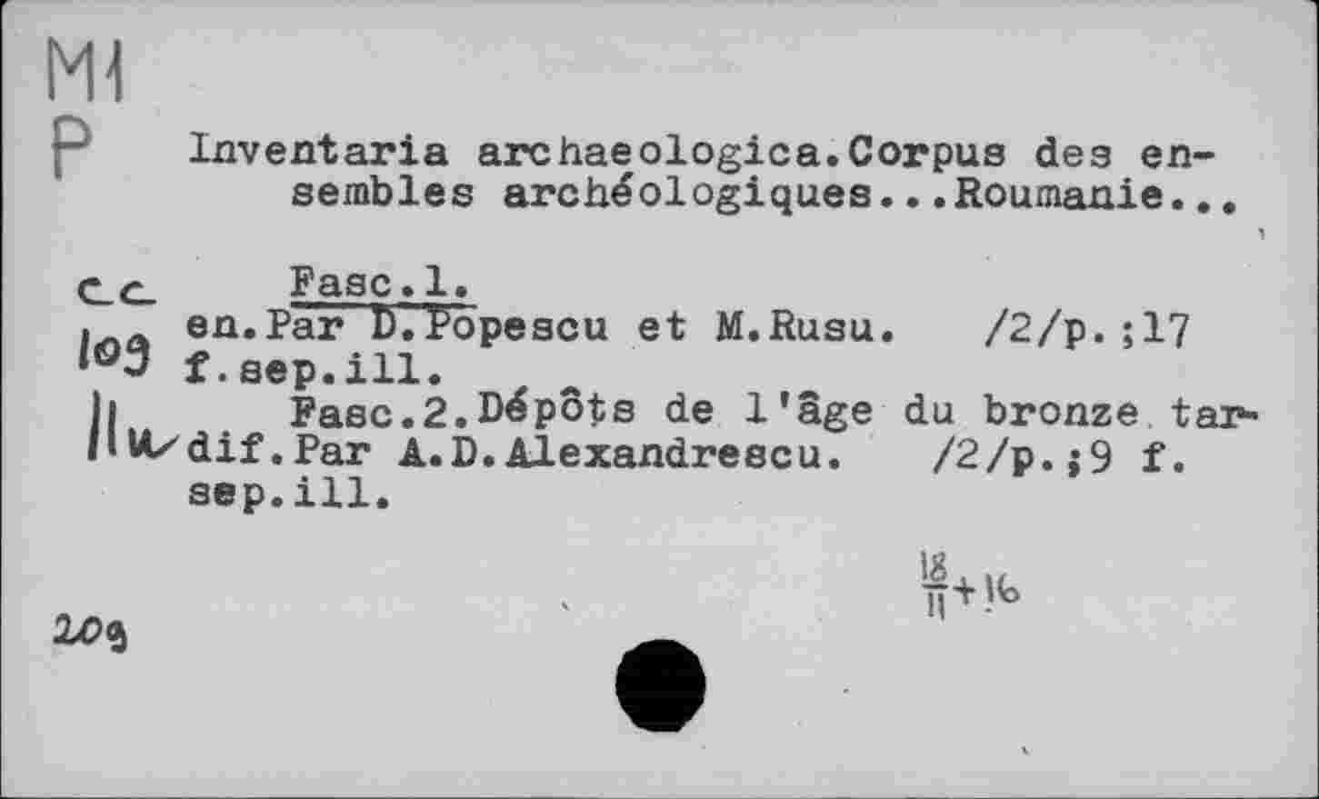 ﻿Ml
Inventaria archaeologica.Corpus des ensembles archéologiques...Roumanie..
I03
Fase.1.
en.Par D.topescu et M.Rusu. /2/p.;17 f.sep.ill.
h Fasc.2.Dépôts de l’âge du bronze tarit Uzdif. Par A.D.Alexandrescu. /2/p.;9 f.
sep.ill.
20$
